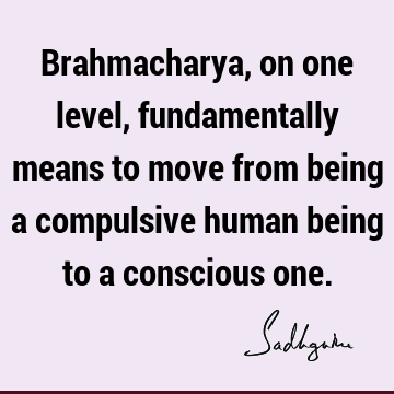 Brahmacharya, on one level, fundamentally means to move from being a compulsive human being to a conscious