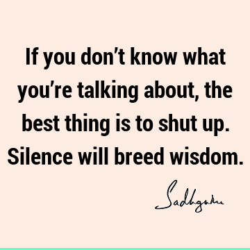 If you don’t know what you’re talking about, the best thing is to shut up. Silence will breed