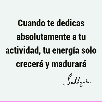 Cuando te dedicas absolutamente a tu actividad, tu energía solo crecerá y madurará