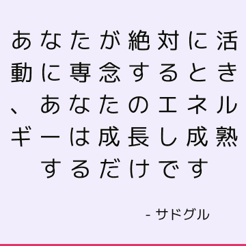 あなたが絶対に活動に専念するとき、あなたのエネルギーは成長し成熟するだけです