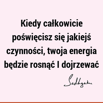 Kiedy całkowicie poświęcisz się jakiejś czynności, twoja energia będzie rosnąć i dojrzewać