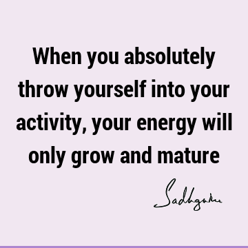 When you absolutely throw yourself into your activity, your energy will only grow and