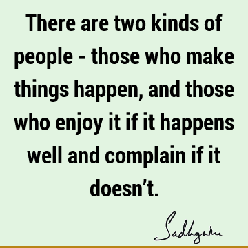 There are two kinds of people - those who make things happen, and those who enjoy it if it happens well and complain if it doesn’