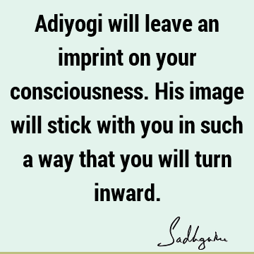 Adiyogi will leave an imprint on your consciousness. His image will stick with you in such a way that you will turn