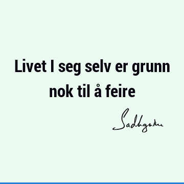 Livet i seg selv er grunn nok til å