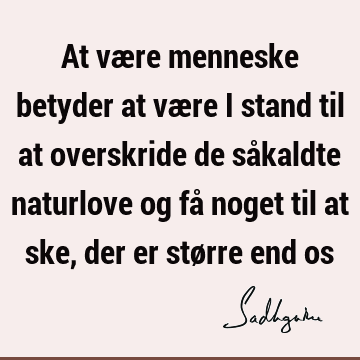 At være menneske betyder at være i stand til at overskride de såkaldte naturlove og få noget til at ske, der er større end