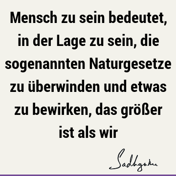 Mensch zu sein bedeutet, in der Lage zu sein, die sogenannten Naturgesetze zu überwinden und etwas zu bewirken, das größer ist als