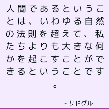 人間であるということは、いわゆる自然の法則を超えて、私たちよりも大きな何かを起こすことができるということです。