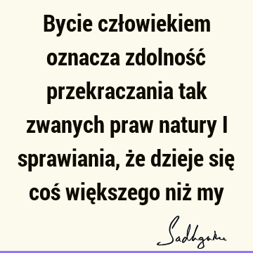 Bycie człowiekiem oznacza zdolność przekraczania tak zwanych praw natury i sprawiania, że dzieje się coś większego niż