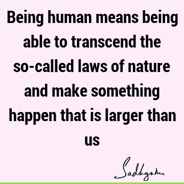Being human means being able to transcend the so-called laws of nature and make something happen that is larger than