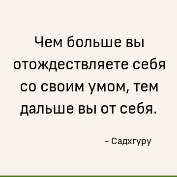 Чем больше вы отождествляете себя со своим умом, тем дальше вы от себя