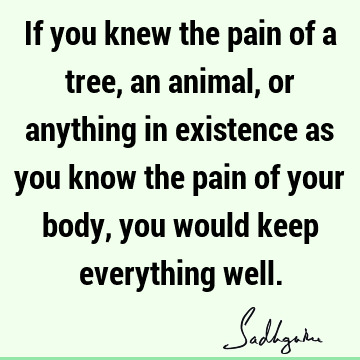 If you knew the pain of a tree, an animal, or anything in existence as you know the pain of your body, you would keep everything