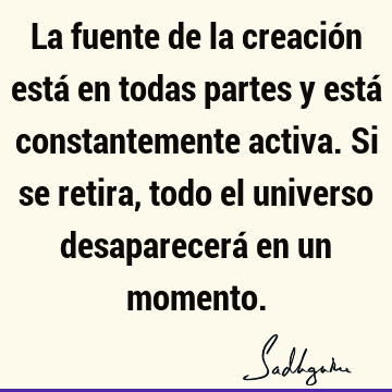 La fuente de la creación está en todas partes y está constantemente activa. Si se retira, todo el universo desaparecerá en un