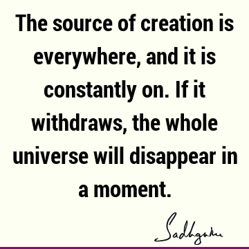 The source of creation is everywhere, and it is constantly on. If it withdraws, the whole universe will disappear in a