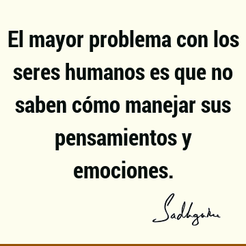 El mayor problema con los seres humanos es que no saben cómo manejar sus pensamientos y