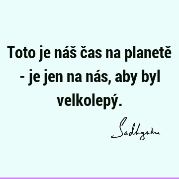 Toto je náš čas na planetě - je jen na nás, aby byl velkolepý