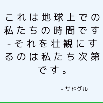 これは地球上での私たちの時間です-それを壮観にするのは私たち次第です。