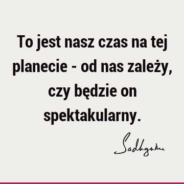 To jest nasz czas na tej planecie - od nas zależy, czy będzie on