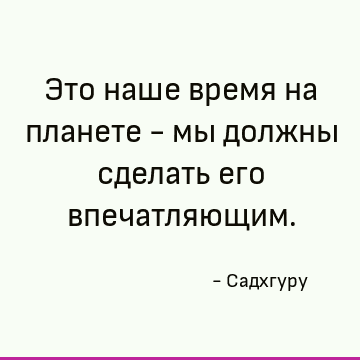 Это наше время на планете - мы должны сделать его впечатляющим