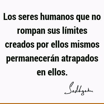 Los seres humanos que no rompan sus límites creados por ellos mismos permanecerán atrapados en