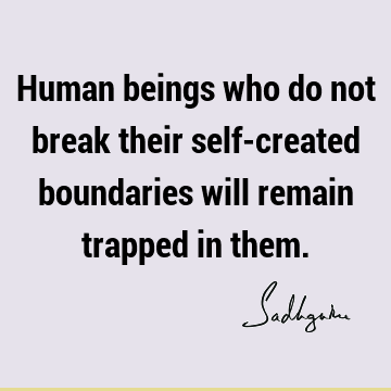 Human beings who do not break their self-created boundaries will remain trapped in