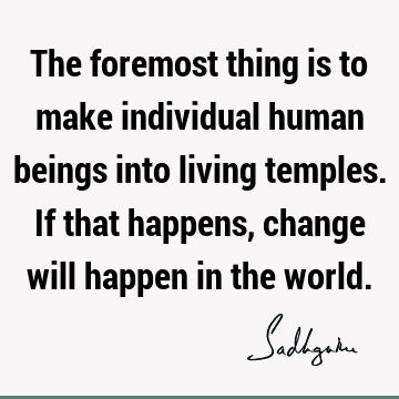 The foremost thing is to make individual human beings into living temples. If that happens, change will happen in the