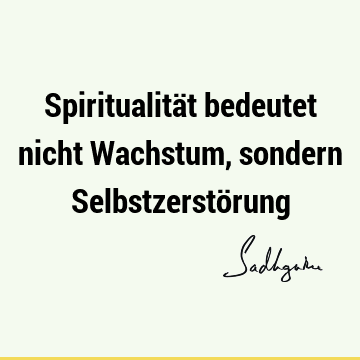 Spiritualität bedeutet nicht Wachstum, sondern Selbstzerstö