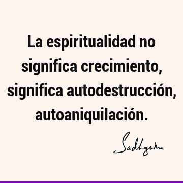 La espiritualidad no significa crecimiento, significa autodestrucción, autoaniquilació