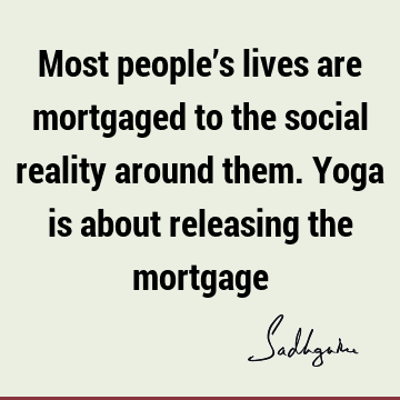 Most people’s lives are mortgaged to the social reality around them. Yoga is about releasing the