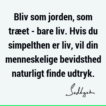 Bliv som jorden, som træet - bare liv. Hvis du simpelthen er liv, vil din menneskelige bevidsthed naturligt finde