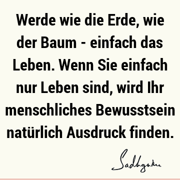 Werde wie die Erde, wie der Baum - einfach das Leben. Wenn Sie einfach nur Leben sind, wird Ihr menschliches Bewusstsein natürlich Ausdruck