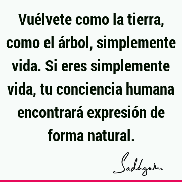 Vuélvete como la tierra, como el árbol, simplemente vida. Si eres simplemente vida, tu conciencia humana encontrará expresión de forma