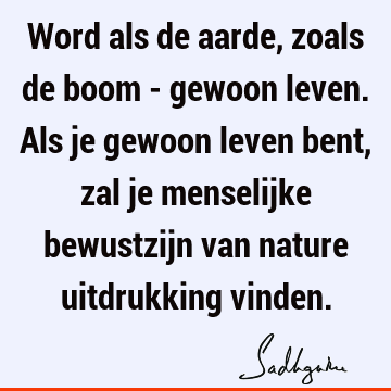 Word als de aarde, zoals de boom - gewoon leven. Als je gewoon leven bent, zal je menselijke bewustzijn van nature uitdrukking