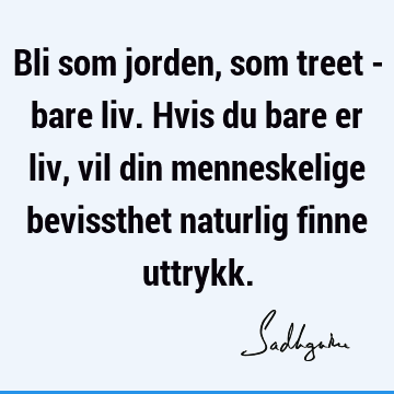 Bli som jorden, som treet - bare liv. Hvis du bare er liv, vil din menneskelige bevissthet naturlig finne