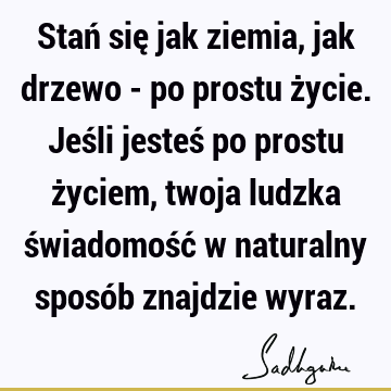 Stań się jak ziemia, jak drzewo - po prostu życie. Jeśli jesteś po prostu życiem, twoja ludzka świadomość w naturalny sposób znajdzie