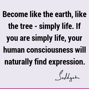 Become like the earth, like the tree - simply life. If you are simply life, your human consciousness will naturally find