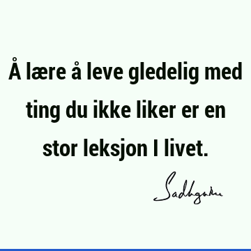 Å lære å leve gledelig med ting du ikke liker er en stor leksjon i