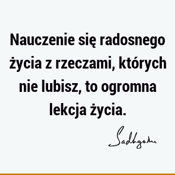 Nauczenie się radosnego życia z rzeczami, których nie lubisz, to ogromna lekcja ż