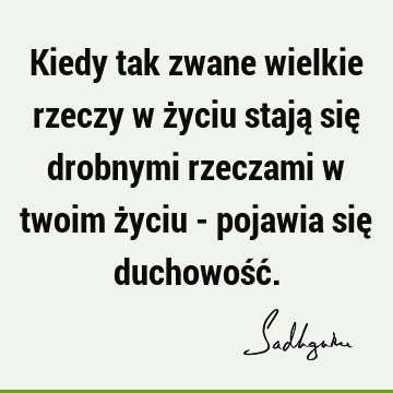 Kiedy tak zwane wielkie rzeczy w życiu stają się drobnymi rzeczami w twoim życiu - pojawia się duchowość