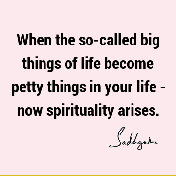 When the so-called big things of life become petty things in your life - now spirituality