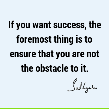 If you want success, the foremost thing is to ensure that you are not the obstacle to