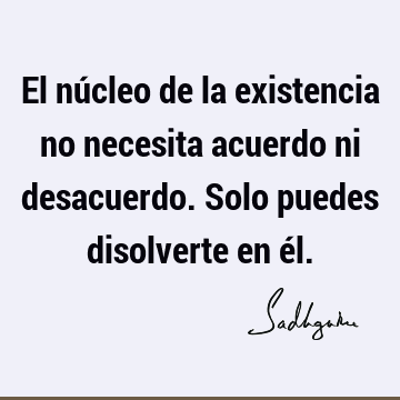 El núcleo de la existencia no necesita acuerdo ni desacuerdo. Solo puedes disolverte en é