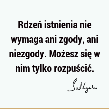 Rdzeń istnienia nie wymaga ani zgody, ani niezgody. Możesz się w nim tylko rozpuścić