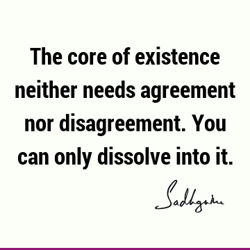 The core of existence neither needs agreement nor disagreement. You can only dissolve into