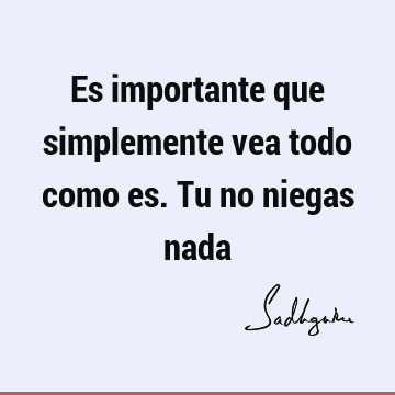 Es importante que simplemente vea todo como es. Tu no niegas