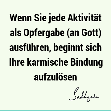 Wenn Sie jede Aktivität als Opfergabe (an Gott) ausführen, beginnt sich Ihre karmische Bindung aufzulö