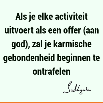 Als je elke activiteit uitvoert als een offer (aan god), zal je karmische gebondenheid beginnen te