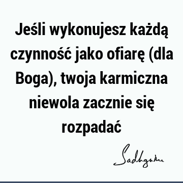 Jeśli wykonujesz każdą czynność jako ofiarę (dla Boga), twoja karmiczna niewola zacznie się rozpadać