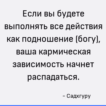 Если вы будете выполнять все действия как подношение (богу), ваша кармическая зависимость начнет распадаться
