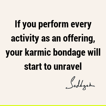 If you perform every activity as an offering, your karmic bondage will start to